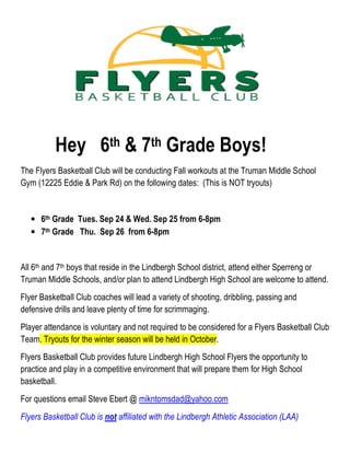 Hey 6th & 7th Grade Boys!
The Flyers Basketball Club will be conducting Fall workouts at the Truman Middle School
Gym (12225 Eddie & Park Rd) on the following dates: (This is NOT tryouts)
• 6th Grade Tues. Sep 24 & Wed. Sep 25 from 6-8pm
• 7th Grade Thu. Sep 26 from 6-8pm
All 6th and 7th boys that reside in the Lindbergh School district, attend either Sperreng or
Truman Middle Schools, and/or plan to attend Lindbergh High School are welcome to attend.
Flyer Basketball Club coaches will lead a variety of shooting, dribbling, passing and
defensive drills and leave plenty of time for scrimmaging.
Player attendance is voluntary and not required to be considered for a Flyers Basketball Club
Team. Tryouts for the winter season will be held in October.
Flyers Basketball Club provides future Lindbergh High School Flyers the opportunity to
practice and play in a competitive environment that will prepare them for High School
basketball.
For questions email Steve Ebert @ mikntomsdad@yahoo.com
Flyers Basketball Club is not affiliated with the Lindbergh Athletic Association (LAA)
 