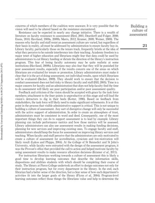 concerns of which members of the coalition were unaware. It is very possible that the
vision will need to be altered based on the resistance encountered.
Resistance can be expected in nearly any change initiative. There is a wealth of
literature on faculty resistance to assessment (Bird, 2001; Deardorff and Folger, 2008;
Ennis, 2010; Haviland, 2009a, 2009b; Marrs, 2012; Kramer, 2009; Weiner, 2009). The
reasons why faculty and staff resist an assessment culture are varied, but regardless of
their basis in reality, all must be addressed by administration to ensure faculty buy-in.
Library faculty, particularly those on the tenure track, frequently bristle at the idea of
what they perceive to be outside interference into their teaching. Academic freedom is a
major tenet of higher education and librarians might fear that data could be used by
administrators to cut library funding or dictate the direction of the library’s instruction
program. This fear of losing faculty autonomy may be quite realistic at some
institutions (Haviland, 2009b). Librarians may also fear that they will be punished for
poor assessment results, especially if the results concern one of the areas on which
librarians are evaluated for tenure or promotion. Library administrators must make it
clear that it is the act of doing assessment, not individual results, upon which librarians
will be evaluated (Becker, 2009). They should work to ensure that the decision to
conduct assessment does not feel risky to library faculty and staff (Hill, 2005). Time is a
major concern for faculty and an administration that does not help faculty ﬁnd the time
to do assessment will likely see poor participation and/or poor assessment quality.
Feedback and criticism of the vision should be accepted with grace by the task force
members; attachment to the ﬁner points is unproductive at this stage and will lead the
vision’s detractors to dig in their heels (Kotter, 1996). Based on feedback from
stakeholders, the task force will likely need to make signiﬁcant reﬁnements. It is at this
point in the process that visible administrative support is critical. This is not unique to
building a culture of assessment. Any sort of disruptive change will only be successful
with the active support of administration. In order to create an atmosphere of trust,
administrators must be consistent in word and deed. Consequently, one of the most
important things they can do to support assessment is to lead by example. Library
planning can include performance metrics and how those metrics will be assessed.
Library administrators can also use assessment results in making funding decisions,
planning for new services and improving existing ones. To engage faculty and staff,
administrators should keep the focus for assessment on improving library services and
teaching. When faculty and staff perceive that the administrators are only motivated to
create a culture of assessment for accreditation, cynicism and low-motivation will
likely result (Lakos and Phipps, 2004). At the College of St Bennedict and St John’s
University, while faculty were entrusted with the design of the assessment program, it
was the Provost’s ofﬁce that provided the call to action and helped motivate faculty by
using assessment results to make resource allocation decisions (Kramer et al., 2011).
For instruction librarians working towards a culture of assessment this is likely a
good time to develop learning outcomes that describe the information skills,
dispositions and abilities students with which should be completing their course of
study. The library at Pierce College undertook an effort to design outcomes not only for
their instruction program, but for every department in the library. In the end, each
librarian had a better sense of the direction, but a clear sense of how each department’s
activities ﬁt into the larger goals of the library (Flynn et al., 2004). Program-level
learning outcomes reﬂect those things the librarians value and help to determine the
Building a
culture of
assessment
21
DownloadedbyUniversitiTeknologiMARAAt00:2825September2015(PT)
 