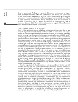 focus of assessment. Working as a group to deﬁne these outcomes can be a good
team-building exercise (Bird, 2001) that, if nothing else, will give the task force a sense
of how the group will work together and what cultural issues need to be addressed. It
also creates a common roadmap for student learning and assessment. Alverno College,
a model institution for assessment culture, began their work with assessment by
deﬁning eight abilities that they wanted their students to master and that could be
measured (Loacker, 1985). These abilities inﬂuence every aspect of their educational
work from instructional design to assessment.
Step 5: empower others to act on the vision
Once a vision has been developed, reﬁned and communicated, Kotter states that the next
step is to empower the rest of the library faculty and staff to act on the vision. This requires
leaders and administrators to remove any barriers to librarians participating in assessment
and to encourage experimentation. Sometimes, organizational structures inhibit people’s
ability to experiment, share their ideas and reﬂect on assessment results. Administrators
need to ensure that organizational structures reward, rather than discourage, assessment.
Sometimes promotion and/or tenure systems actually disincentivize risk-taking and
information-sharing. In an environment in which people feel that they have to choose
between their job security and change, security will win out (Kotter, 1995). In addition to
removing barriers to assessment, administrators may also wish to look at how they can
incentivize assessment through systems that reward assessment work and service or
teaching improvements made based on assessment data. At some institutions, faculty are
recognized for their assessment work with awards, grants or course release (Piascik and
Bird, 2008). If the institution values assessment, faculty and staff should be judged by their
participation in this area (Anagnos et al., 2008). It’s also critical to ensure that faculty and
staff are judged by their participation in assessment, not their assessment results. In such a
model, individual results would be used solely for the faculty member’s professional
development. For library decision making they would be used in aggregate. At Northeast
Missouri State University, President McClain created an environment where faculty felt
safe experimenting with assessment because they knew the results would not be used
against them (Magruder et al., 1997).
Another important role for administrators is to provide library faculty and staff
with the resources they need to conduct meaningful assessment and learn from and act
on the results. Whether intentional or not, the existence or lack of necessary resources
speaks volumes to faculty and staff about the level of commitment library or university
administration has to building a culture of assessment. One of the most important
resources faculty and staff need to support assessment work is time. It takes time to
develop assessment tools, conduct assessments and analyze, reﬂect on and make
changes based on the results. Studies have shown that the less time librarians are
given for assessment, the less meaningful the process will be (Moran and Brightman,
2000). Corners will be cut. Faculty and staff may conduct assessments as requested by
administration, but with time at a premium, those results will likely go unused. With
limited time, faculty will look to using assessment tools that require the least
investment of their time rather than those that will provide the most meaningful data.
Given daily operational and business needs, time is often one of the most difﬁcult
things for administrators to provide, but if building a culture of assessment is a
strategic priority, other responsibilities might need to be deemphasized.
RSR
41,1
22
DownloadedbyUniversitiTeknologiMARAAt00:2825September2015(PT)
 