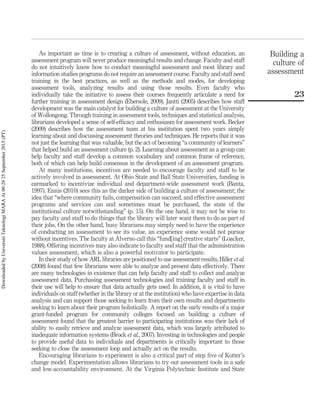 As important as time is to creating a culture of assessment, without education, an
assessment program will never produce meaningful results and change. Faculty and staff
do not intuitively know how to conduct meaningful assessment and most library and
information studies programs do not require an assessment course. Faculty and staff need
training in the best practices, as well as the methods and modes, for developing
assessment tools, analyzing results and using those results. Even faculty who
individually take the initiative to assess their courses frequently articulate a need for
further training in assessment design (Ebersole, 2009). Jantti (2005) describes how staff
development was the main catalyst for building a culture of assessment at the University
of Wollongong. Through training in assessment tools, techniques and statistical analysis,
librarians developed a sense of self-efﬁcacy and enthusiasm for assessment work. Becker
(2009) describes how the assessment team at his institution spent two years simply
learning about and discussing assessment theories and techniques. He reports that it was
not just the learning that was valuable, but the act of becoming “a community of learners”
that helped build an assessment culture (p. 2). Learning about assessment as a group can
help faculty and staff develop a common vocabulary and common frame of reference,
both of which can help build consensus in the development of an assessment program.
At many institutions, incentives are needed to encourage faculty and staff to be
actively involved in assessment. At Ohio State and Ball State Universities, funding is
earmarked to incentivize individual and department-wide assessment work (Banta,
1997). Ennis (2010) sees this as the darker side of building a culture of assessment; the
idea that “where community fails, compensation can succeed, and effective assessment
programs and services can and sometimes must be purchased, the state of the
institutional culture notwithstanding” (p. 15). On the one hand, it may not be wise to
pay faculty and staff to do things that the library will later want them to do as part of
their jobs. On the other hand, busy librarians may simply need to have the experience
of conducting an assessment to see its value, an experience some would not pursue
without incentives. The faculty at Alverno call this “fund[ing] creative starts” (Loacker,
1988). Offering incentives may also indicate to faculty and staff that the administration
values assessment, which is also a powerful motivator to participate.
In their study of how ARL libraries are positioned to use assessment results, Hiller et al.
(2008) found that few librarians were able to analyze and present data effectively. There
are many technologies in existence that can help faculty and staff to collect and analyze
assessment data. Purchasing assessment technologies and training faculty and staff in
their use will help to ensure that data actually gets used. In addition, it is vital to have
individuals on staff (whether in the library or at the institution) who have expertise in data
analysis and can support those seeking to learn from their own results and departments
seeking to learn about their program holistically. A report on the early results of a major
grant-funded program for community colleges focused on building a culture of
assessment found that the greatest barrier to participating institutions was their lack of
ability to easily retrieve and analyze assessment data, which was largely attributed to
inadequate information systems (Brock et al., 2007). Investing in technologies and people
to provide useful data to individuals and departments is critically important to those
seeking to close the assessment loop and actually act on the results.
Encouraging librarians to experiment is also a critical part of step ﬁve of Kotter’s
change model. Experimentation allows librarians to try out assessment tools in a safe
and low-accountability environment. At the Virginia Polytechnic Institute and State
Building a
culture of
assessment
23
DownloadedbyUniversitiTeknologiMARAAt00:2825September2015(PT)
 
