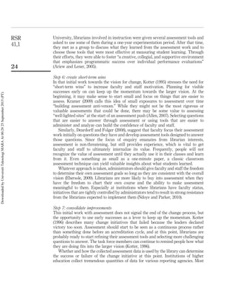 University, librarians involved in instruction were given several assessment tools and
asked to use some of them during a one-year experimentation period. After that time,
they met as a group to discuss what they learned from the assessment work and to
choose those tools that were most effective at measuring student learning. Through
their efforts, they were able to foster “a creative, collegial, and supportive environment
that emphasizes programmatic success over individual performance evaluations”
(Ariew and Lener, 2005).
Step 6: create short-term wins
In that initial work towards the vision for change, Kotter (1995) stresses the need for
“short-term wins” to increase faculty and staff motivation. Planning for visible
successes early on can keep up the momentum towards the larger vision. At the
beginning, it may make sense to start small and focus on things that are easier to
assess. Kramer (2009) calls this idea of small exposures to assessment over time
“building assessment anti-venom.” While they might not be the most rigorous or
valuable assessments that could be done, there may be some value to assessing
“well-lighted sites” at the start of an assessment push (Allen, 2007). Selecting questions
that are easier to answer through assessment or using tools that are easier to
administer and analyze can build the conﬁdence of faculty and staff.
Similarly, Deardorff and Folger (2008), suggest that faculty focus their assessment
work initially on questions they have and develop assessment tools designed to answer
those questions. Since the focus of enquiry emanates from librarian interests,
assessment is non-threatening, but still provides experience, which is vital to get
faculty and staff to ultimately internalize its value. Frequently, people will not
recognize the value of assessment until they actually use it in their classes and learn
from it. Even something as small as a one-minute paper, a classic classroom
assessment technique can yield valuable insights about what students learned.
Whatever approach is taken, administrators should give faculty and staff the freedom
to determine their own assessment goals so long as they are consistent with the overall
vision (Ebersole, 2009). Librarians are more likely to buy into assessment when they
have the freedom to chart their own course and the ability to make assessment
meaningful to them. Especially at institutions where librarians have faculty status,
initiatives that are tightly controlled by administrators tend to result in strong resistance
from the librarians expected to implement them (Ndoye and Parker, 2010).
Step 7: consolidate improvements
This initial work with assessment does not signal the end of the change process, but
the opportunity to use early successes as a lever to keep up the momentum. Kotter
(1996) describes many change initiatives that failed because the leaders declared
victory too soon. Assessment should start to be seen as a continuous process rather
than something done before an accreditation cycle, and at this point, librarians are
probably ready to start reﬁning their assessment tools and selecting more challenging
questions to answer. The task force members can continue to remind people how what
they are doing ﬁts into the larger vision (Kotter, 1996).
Whether and how the collected assessment data is used by the library can determine
the success or failure of the change initiative at this point. Institutions of higher
education collect tremendous quantities of data for various reporting agencies. Most
RSR
41,1
24
DownloadedbyUniversitiTeknologiMARAAt00:2825September2015(PT)
 