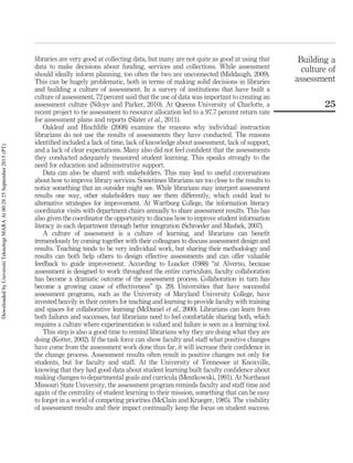 libraries are very good at collecting data, but many are not quite as good at using that
data to make decisions about funding, services and collections. While assessment
should ideally inform planning, too often the two are unconnected (Middaugh, 2009).
This can be hugely problematic, both in terms of making solid decisions in libraries
and building a culture of assessment. In a survey of institutions that have built a
culture of assessment, 72 percent said that the use of data was important to creating an
assessment culture (Ndoye and Parker, 2010). At Queens University of Charlotte, a
recent project to tie assessment to resource allocation led to a 97.7 percent return rate
for assessment plans and reports (Slater et al., 2011).
Oakleaf and Hinchliffe (2008) examine the reasons why individual instruction
librarians do not use the results of assessments they have conducted. The reasons
identiﬁed included a lack of time, lack of knowledge about assessment, lack of support,
and a lack of clear expectations. Many also did not feel conﬁdent that the assessments
they conducted adequately measured student learning. This speaks strongly to the
need for education and administrative support.
Data can also be shared with stakeholders. This may lead to useful conversations
about how to improve library services. Sometimes librarians are too close to the results to
notice something that an outsider might see. While librarians may interpret assessment
results one way, other stakeholders may see them differently, which could lead to
alternative strategies for improvement. At Wartburg College, the information literacy
coordinator visits with department chairs annually to share assessment results. This has
also given the coordinator the opportunity to discuss how to improve student information
literacy in each department through better integration (Schroeder and Mashek, 2007).
A culture of assessment is a culture of learning, and librarians can beneﬁt
tremendously by coming together with their colleagues to discuss assessment design and
results. Teaching tends to be very individual work, but sharing their methodology and
results can both help others to design effective assessments and can offer valuable
feedback to guide improvement. According to Loacker (1988) “at Alverno, because
assessment is designed to work throughout the entire curriculum, faculty collaboration
has become a dramatic outcome of the assessment process. Collaboration in turn has
become a growing cause of effectiveness” (p. 29). Universities that have successful
assessment programs, such as the University of Maryland University College, have
invested heavily in their centers for teaching and learning to provide faculty with training
and spaces for collaborative learning (McDaniel et al., 2000). Librarians can learn from
both failures and successes, but librarians need to feel comfortable sharing both, which
requires a culture where experimentation is valued and failure is seen as a learning tool.
This step is also a good time to remind librarians why they are doing what they are
doing (Kotter, 2002). If the task force can show faculty and staff what positive changes
have come from the assessment work done thus far, it will increase their conﬁdence in
the change process. Assessment results often result in positive changes not only for
students, but for faculty and staff. At the University of Tennessee at Knoxville,
knowing that they had good data about student learning built faculty conﬁdence about
making changes to departmental goals and curricula (Mentkowski, 1991). At Northeast
Missouri State University, the assessment program reminds faculty and staff time and
again of the centrality of student learning to their mission, something that can be easy
to forget in a world of competing priorities (McClain and Krueger, 1985). The visibility
of assessment results and their impact continually keep the focus on student success.
Building a
culture of
assessment
25
DownloadedbyUniversitiTeknologiMARAAt00:2825September2015(PT)
 
