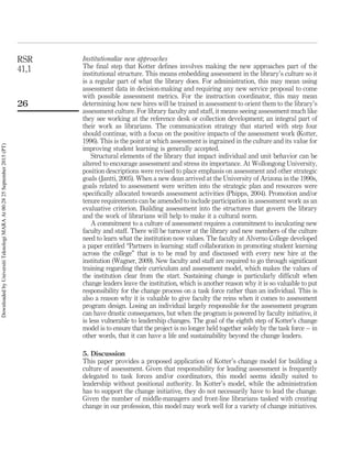 Institutionalize new approaches
The ﬁnal step that Kotter deﬁnes involves making the new approaches part of the
institutional structure. This means embedding assessment in the library’s culture so it
is a regular part of what the library does. For administration, this may mean using
assessment data in decision-making and requiring any new service proposal to come
with possible assessment metrics. For the instruction coordinator, this may mean
determining how new hires will be trained in assessment to orient them to the library’s
assessment culture. For library faculty and staff, it means seeing assessment much like
they see working at the reference desk or collection development; an integral part of
their work as librarians. The communication strategy that started with step four
should continue, with a focus on the positive impacts of the assessment work (Kotter,
1996). This is the point at which assessment is ingrained in the culture and its value for
improving student learning is generally accepted.
Structural elements of the library that impact individual and unit behavior can be
altered to encourage assessment and stress its importance. At Wollongong University,
position descriptions were revised to place emphasis on assessment and other strategic
goals (Jantti, 2005). When a new dean arrived at the University of Arizona in the 1990s,
goals related to assessment were written into the strategic plan and resources were
speciﬁcally allocated towards assessment activities (Phipps, 2004). Promotion and/or
tenure requirements can be amended to include participation in assessment work as an
evaluative criterion. Building assessment into the structures that govern the library
and the work of librarians will help to make it a cultural norm.
A commitment to a culture of assessment requires a commitment to inculcating new
faculty and staff. There will be turnover at the library and new members of the culture
need to learn what the institution now values. The faculty at Alverno College developed
a paper entitled “Partners in learning: staff collaboration in promoting student learning
across the college” that is to be read by and discussed with every new hire at the
institution (Wagner, 2009). New faculty and staff are required to go through signiﬁcant
training regarding their curriculum and assessment model, which makes the values of
the institution clear from the start. Sustaining change is particularly difﬁcult when
change leaders leave the institution, which is another reason why it is so valuable to put
responsibility for the change process on a task force rather than an individual. This is
also a reason why it is valuable to give faculty the reins when it comes to assessment
program design. Losing an individual largely responsible for the assessment program
can have drastic consequences, but when the program is powered by faculty initiative, it
is less vulnerable to leadership changes. The goal of the eighth step of Kotter’s change
model is to ensure that the project is no longer held together solely by the task force – in
other words, that it can have a life and sustainability beyond the change leaders.
5. Discussion
This paper provides a proposed application of Kotter’s change model for building a
culture of assessment. Given that responsibility for leading assessment is frequently
delegated to task forces and/or coordinators, this model seems ideally suited to
leadership without positional authority. In Kotter’s model, while the administration
has to support the change initiative, they do not necessarily have to lead the change.
Given the number of middle-managers and front-line librarians tasked with creating
change in our profession, this model may work well for a variety of change initiatives.
RSR
41,1
26
DownloadedbyUniversitiTeknologiMARAAt00:2825September2015(PT)
 