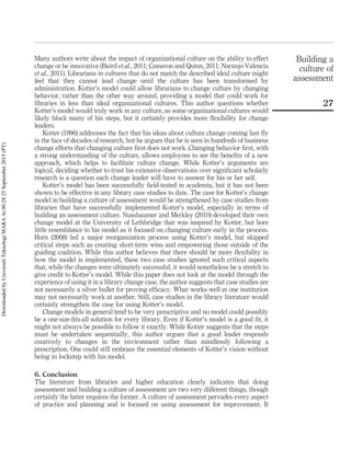 Many authors write about the impact of organizational culture on the ability to effect
change or be innovative (Baird et al., 2011; Cameron and Quinn, 2011; Naranjo-Valencia
et al., 2011). Librarians in cultures that do not match the described ideal culture might
feel that they cannot lead change until the culture has been transformed by
administration. Kotter’s model could allow librarians to change culture by changing
behavior, rather than the other way around, providing a model that could work for
libraries in less than ideal organizational cultures. This author questions whether
Kotter’s model would truly work in any culture, as some organizational cultures would
likely block many of his steps, but it certainly provides more ﬂexibility for change
leaders.
Kotter (1996) addresses the fact that his ideas about culture change coming last ﬂy
in the face of decades of research, but he argues that he is seen in hundreds of business
change efforts that changing culture ﬁrst does not work. Changing behavior ﬁrst, with
a strong understanding of the culture, allows employees to see the beneﬁts of a new
approach, which helps to facilitate culture change. While Kotter’s arguments are
logical, deciding whether to trust his extensive observations over signiﬁcant scholarly
research is a question each change leader will have to answer for his or her self.
Kotter’s model has been successfully ﬁeld-tested in academia, but it has not been
shown to be effective in any library case studies to date. The case for Kotter’s change
model in building a culture of assessment would be strengthened by case studies from
libraries that have successfully implemented Kotter’s model, especially in terms of
building an assessment culture. Nussbaumer and Merkley (2010) developed their own
change model at the University of Lethbridge that was inspired by Kotter, but bore
little resemblance to his model as it focused on changing culture early in the process.
Horn (2008) led a major reorganization process using Kotter’s model, but skipped
critical steps such as creating short-term wins and empowering those outside of the
guiding coalition. While this author believes that there should be more ﬂexibility in
how the model is implemented, these two case studies ignored such critical aspects
that, while the changes were ultimately successful, it would nonetheless be a stretch to
give credit to Kotter’s model. While this paper does not look at the model through the
experience of using it in a library change case, the author suggests that case studies are
not necessarily a silver bullet for proving efﬁcacy. What works well at one institution
may not necessarily work at another. Still, case studies in the library literature would
certainly strengthen the case for using Kotter’s model.
Change models in general tend to be very prescriptive and no model could possibly
be a one-size-ﬁts-all solution for every library. Even if Kotter’s model is a good ﬁt, it
might not always be possible to follow it exactly. While Kotter suggests that the steps
must be undertaken sequentially, this author argues that a good leader responds
creatively to changes in the environment rather than mindlessly following a
prescription. One could still embrace the essential elements of Kotter’s vision without
being in lockstep with his model.
6. Conclusion
The literature from libraries and higher education clearly indicates that doing
assessment and building a culture of assessment are two very different things, though
certainly the latter requires the former. A culture of assessment pervades every aspect
of practice and planning and is focused on using assessment for improvement. It
Building a
culture of
assessment
27
DownloadedbyUniversitiTeknologiMARAAt00:2825September2015(PT)
 