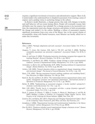 requires a signiﬁcant investment of resources and administrative support. Most of all,
it needs leaders who understand how to shepherd assessment; from creating a sense of
urgency and a guiding vision to anchoring change in the culture.
As Kotter’s model illustrates, a change process that ends with changes in faculty
and staff behavior will not create lasting effects. People will eventually resume their
old habits once the urgency has subsided. For a change process to be successful over
time, the organization must also change structures and policies to both accommodate
the change and embed it in the culture. Building a culture of assessment requires
signiﬁcant investments from every area of the library, but, in the current climate of
accountability along with limited resources, most libraries can hardly afford not to
make that investment.
References
Allen, J. (2007), “Strategic adaptations and early successes”, Assessment Update, Vol. 19 No. 2,
pp. 5-7.
Anagnos, T., Conry, B.J., Guenter, S.M., Snell, J., Till, B.V. and Deﬁ, S. (2008), “Building
sustainable assessment: one university’s experience”, Assessment Update, Vol. 20 No. 6,
pp. 5-9.
Ariew, S. and Lener, E. (2005), “Evaluating instruction: developing a program that supports the
teaching librarian”, Research Strategies, Vol. 20 No. 4, pp. 506-15.
Armenakis, A. and Harris, S.G. (2002), “Crafting a change message to create transformational
readiness”, Journal of Organizational Change Management, Vol. 15 No. 2, pp. 169-83.
Armenakis, A., Harris, S.G. and Mossholder, K.W. (1993), “Creating readiness for organizational
change”, Human Relations, Vol. 46 No. 6, pp. 681-703.
Awbrey, S.M. (2005), “General education reform as organizational change: integrating culture
and structural change”, The Journal of General Education, Vol. 54 No. 1, pp. 1-22.
Banta, T.W. (1997), “Moving assessment forward: enabling conditions and stumbling blocks”,
New Directions for Higher Education, Vol. 100, pp. 79-91.
Baird, K., Hu, K.J. and Reeve, R. (2011), “The relationships between organizational culture, total
quality management practices and operational performance”, International Journal of
Operations & Production Management, Vol. 31 No. 7, pp. 789-814.
Becker, R. (2009), “Implementing an assessment program: a faculty member’s perspective”,
Academic Leadership Journal, Vol. 7 No. 1, pp. 2-5.
Bird, A.M. (2001), “Faculty buy-in to assessment activities: a group dynamics approach”,
Assessment Update, Vol. 13 No. 1, pp. 6-16.
Brock, T., Jenkins, D., Ellwein, T., Miller, J., Gooden, S., Martin, K., MacGregor, C. and Pih, M.
(2007), Building a Culture of Evidence for Community College Student Success: Early
Progress in the Achieving the Dream Initiative, MDRC, New York, NY.
Cameron, K.S. and Quinn, R.E. (2011), Diagnosing and Changing Organizational Culture: Based
on the Competing Values Framework, John Wiley and Sons, San Francisco, CA.
Castiglione, J. (2006), “Organizational learning and transformational leadership in the library
environment”, Library Management, Vol. 27 Nos 4/5, pp. 289-99.
Choi, M. (2011), “Employee attitudes toward organizational change: a literature review”, Human
Resource Management, Vol. 50 No. 4, pp. 479-500.
RSR
41,1
28
DownloadedbyUniversitiTeknologiMARAAt00:2825September2015(PT)
 
