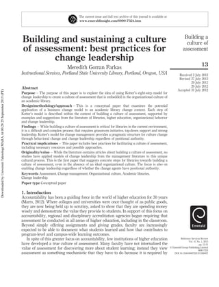 Building and sustaining a culture
of assessment: best practices for
change leadership
Meredith Gorran Farkas
Instructional Services, Portland State University Library, Portland, Oregon, USA
Abstract
Purpose – The purpose of this paper is to explore the idea of using Kotter’s eight-step model for
change leadership to create a culture of assessment that is embedded in the organizational culture of
an academic library.
Design/methodology/approach – This is a conceptual paper that examines the potential
application of a business change model to an academic library change context. Each step of
Kotter’s model is described within the context of building a culture of assessment, supported by
examples and suggestions from the literature of libraries, higher education, organizational behavior
and change leadership.
Findings – While building a culture of assessment is critical for libraries in the current environment,
it is a difﬁcult and complex process that requires grassroots initiative, top-down support and strong
leadership. Kotter’s model for change management provides a pragmatic structure for culture change
through behavioral change and change leadership regardless of positional authority.
Practical implications – This paper includes best practices for facilitating a culture of assessment,
including necessary resources and possible approaches.
Originality/value – While the literature contains articles about building a culture of assessment, no
studies have applied models of change leadership from the management literature to this unique
cultural process. This is the ﬁrst paper that suggests concrete steps for libraries towards building a
culture of assessment, even in the absence of an ideal organizational culture. The focus is also on
enabling change leadership regardless of whether the change agents have positional authority.
Keywords Assessment, Change management, Organizational culture, Academic libraries,
Change leadership
Paper type Conceptual paper
1. Introduction
Accountability has been a guiding force in the world of higher education for 30 years
(Marrs, 2012). Where colleges and universities were once thought of as public goods,
they are now being held up to scrutiny, asked to show that they are spending money
wisely and demonstrate the value they provide to students. In support of this focus on
accountability, regional and disciplinary accreditation agencies began requiring that
assessment be conducted in all areas of higher education, including in the classroom.
Beyond simply offering assignments and giving grades, faculty are increasingly
expected to be able to document what students learned and how that contributes to
program-level and campus-wide learning outcomes.
In spite of this greater focus on accountability, few institutions of higher education
have developed a true culture of assessment. Many faculty have not internalized the
value of assessment for discovering more about student learning; instead they view
assessment as something mechanistic that they have to do because it is required by
The current issue and full text archive of this journal is available at
www.emeraldinsight.com/0090-7324.htm
Building a
culture of
assessment
13
Received 2 July 2012
Revised 27 July 2012
29 July 2012
29 July 2012
Accepted 31 July 2012
Reference Services Review
Vol. 41 No. 1, 2013
pp. 13-31
q Emerald Group Publishing Limited
0090-7324
DOI 10.1108/00907321311300857
DownloadedbyUniversitiTeknologiMARAAt00:2825September2015(PT)
 