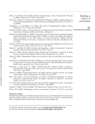 Ndoye, A. and Parker, M.A. (2010), “Creating and sustaining a culture of assessment”, Planning
for Higher Education, Vol. 38 No. 2, pp. 28-39.
Nitta, K.A., Wrobel, S.L., Howard, J.Y. and Jimmerson-Eddings, E. (2009), “Leading change of a
school district reorganization”, Public Performance and Management Review, Vol. 32 No. 3,
pp. 463-88.
Nussbaumer, A. and Merkley, W. (2010), “The path of transformational change”, Library
Management, Vol. 31 Nos 8/9, pp. 678-89.
Oakleaf, M. (2010), Value of Academic Libraries: A Comprehensive Research Review and Report,
Association of College and Research Libraries, Chicago, IL.
Oakleaf, M. and Hinchliffe, L.J. (2008), “Assessment cycle or circular ﬁle: do academic librarians
use information literacy assessment data?”, in Hiller, S., Justh, K., Kyrillidou, M. and Self, J.
(Eds), Proceedings of the 2008 Library Assessment Conference Building Effective
Sustainable Practical Assessment, Association of Research Libraries, Washington, DC,
pp. 159-64.
Phipps, S. (2004), “The system design approach to organizational development: the University of
Arizona model”, Library Trends, Vol. 53 No. 1, pp. 68-111.
Piascik, P. and Bird, E. (2008), “Creating and sustaining a culture of assessment”, American
Journal of Pharmaceutical Education, Vol. 72 No. 5, pp. 1-9.
Schein, E. (1979), “Personal change through interpersonal relationships”, in Bennis, W. (Ed.),
Essays in Interpersonal Dynamics, Dorsey Press, Homewood IL, pp. 129-62.
Schein, E. (1992), Organizational Culture and Leadership, 2nd ed., Jossey-Bass, San Francisco,
CA.
Schroeder, R. and Mashek, K.B. (2007), “Building a case for the teaching library: using a culture
of assessment to reassure converted campus partners while persuading the reluctant”,
Public Services Quarterly, Vol. 3 Nos 1/2, pp. 83-110.
Shepstone, C. and Currie, L. (2008), “Transforming the academic library: creating an
organizational culture that fosters staff success”, The Journal of Academic Librarianship,
Vol. 34 No. 4, pp. 358-69.
Sidorko, P. (2008), “Transforming library and higher education support services: can change
models help?”, Library Management, Vol. 29 Nos 4/5, pp. 307-18.
Slater, J.B., Burson, T.E. and McArthur, J.A. (2011), “Connecting assessment to resource
allocation: a demonstration project at Queens University of Charlotte”, Assessment
Update, Vol. 23 No. 4, pp. 9-11.
Uys, P.M. (2010), “Implementing an open source learning management system”, Australasian
Journal of Educational Technology, Vol. 26 No. 7, pp. 980-95.
Wagner, V. (2009), “Alverno College”, New Directions for Student Services, No. 127, pp. 7-12.
Weiner, W.F. (2009), “Establishing a culture of assessment”, Academe, Vol. 95 No. 4, pp. 28-32.
About the author
Meredith Gorran Farkas is the Head of Instructional Services at Portland State University and a
part-time faculty member at San Jose State University’s School of Library and Information
Science. Meredith Gorran Farkas can be contacted at: mfarkas@pdx.edu
Building a
culture of
assessment
31
To purchase reprints of this article please e-mail: reprints@emeraldinsight.com
Or visit our web site for further details: www.emeraldinsight.com/reprints
DownloadedbyUniversitiTeknologiMARAAt00:2825September2015(PT)
 