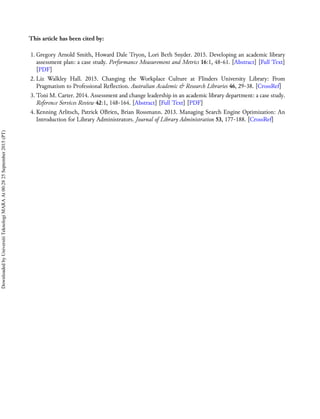 This article has been cited by:
1. Gregory Arnold Smith, Howard Dale Tryon, Lori Beth Snyder. 2015. Developing an academic library
assessment plan: a case study. Performance Measurement and Metrics 16:1, 48-61. [Abstract] [Full Text]
[PDF]
2. Liz Walkley Hall. 2015. Changing the Workplace Culture at Flinders University Library: From
Pragmatism to Professional Reflection. Australian Academic & Research Libraries 46, 29-38. [CrossRef]
3. Toni M. Carter. 2014. Assessment and change leadership in an academic library department: a case study.
Reference Services Review 42:1, 148-164. [Abstract] [Full Text] [PDF]
4. Kenning Arlitsch, Patrick OBrien, Brian Rossmann. 2013. Managing Search Engine Optimization: An
Introduction for Library Administrators. Journal of Library Administration 53, 177-188. [CrossRef]
DownloadedbyUniversitiTeknologiMARAAt00:2825September2015(PT)
 