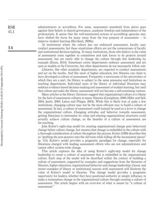 administrators or accreditors. For some, assessment mandated from above goes
against their beliefs in shared governance, academic freedom and independence of the
professoriate. It seems that the well-intentioned actions of accrediting agencies may
have shifted the focus for many away from the true purpose of assessment – to
improve student learning (Haviland, 2009a).
At institutions where the culture has not embraced assessment, faculty may
conduct assessments, but these stand-alone efforts are not the cornerstones of faculty
and institutional decision-making. At many institutions, those who believe in the value
of assessment come together in committees and task forces to do projects around
assessment, but are rarely able to change the culture through this leadership by
example (Ennis, 2010). Sometimes entire departments embrace assessment and are
seen as models at the University, but other departments do not necessarily follow suit.
Libraries, like other academic departments, are expected to conduct assessments
and act on the results. And like most of higher education, few libraries can claim to
have developed a culture of assessment. Frequently a microcosm of the universities of
which they are a part, the library is subject to the same pressures and limitations as
teaching departments. Individual units of the library or individual librarians may
embrace evidence-based decision-making and assessment of student learning, but until
that culture pervades the library assessment will not become a self-sustaining venture.
Many articles in the library literature suggest that organizational culture is to blame
for the lack of assessment cultures in many libraries (Castiglione, 2006; Hiller and Self,
2004; Jantti, 2005; Lakos and Phipps, 2004). While this is likely true of quite a few
institutions, changing culture may not be the most efﬁcient way to build a culture of
assessment. In fact, a culture of assessment could instead be used as a lever to change
the organizational culture. Changing attitudes and behavior towards assessment,
getting librarians to internalize its value and altering organizational structures could
actually achieve culture change, as the beneﬁts of a culture of assessment are
far-reaching.
John Kotter’s eight-step model for creating organizational change puts behavioral
change before culture change, but ensures that change is embedded in the culture with
a thorough consideration of culture throughout the process. Kotter (1996) describes this
as “grafting the new practice onto the old roots while killing off the inconsistent pieces”
(p. 151). Kotter’s model provides a pragmatic paradigm for change, especially for
librarians charged with leading assessment efforts who are not administrators and
cannot effect system-wide change.
This article explores the idea of using Kotter’s eight-step model for change
leadership to create a culture of assessment that is embedded in the organizational
culture. Each step of the model will be described within the context of building a
culture of assessment, supported by examples and suggestions from the literature of
libraries, higher education, organizational behavior and change leadership. Classic and
recent examples of library or institutional success with assessment will illustrate the
value of Kotter’s model to libraries. This change model provides a pragmatic
opportunity for leaders, whether they have positional authority or simply inﬂuence, to
make a tremendous change in the organizational culture through creating a culture of
assessment. The article begins with an overview of what is meant by “a culture of
assessment.”
RSR
41,1
14
DownloadedbyUniversitiTeknologiMARAAt00:2825September2015(PT)
 
