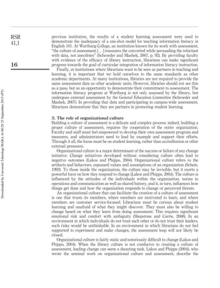 previous institution, the results of a student learning assessment were used to
demonstrate the inadequacy of a one-shot model for teaching information literacy in
English 101. At Wartburg College, an institution known for its work with assessment,
“the culture of assessment [. . .] reassures the converted while persuading the reluctant
with data, not anecdotes” (Schroeder and Mashek, 2007, p. 92). By providing faculty
with evidence of the efﬁcacy of library instruction, librarians can make signiﬁcant
progress towards the goal of curricular integration of information literacy instruction.
Finally, at institutions where librarians want to be seen as partners in teaching and
learning, it is important that we hold ourselves to the same standards as other
academic departments. At many institutions, libraries are not required to provide the
same assessment data as other academic units. However, libraries should not see this
as a pass, but as an opportunity to demonstrate their commitment to assessment. The
information literacy program at Wartburg is not only assessed by the library, but
undergoes external assessment by the General Education Committee (Schroeder and
Mashek, 2007). In providing that data and participating in campus-wide assessment,
librarians demonstrate that they are partners in promoting student learning.
3. The role of organizational culture
Building a culture of assessment is a delicate and complex process; indeed, building a
proper culture of assessment, requires the cooperation of the entire organization.
Faculty and staff must feel empowered to develop their own assessment program and
measures, and administrators need to lead by example and support their efforts.
Through it all, the focus must be on student learning, rather than accreditation or other
external pressures.
Organizational culture is a major determinant of the success or failure of any change
initiative. Change initiatives developed without considering culture often lead to
negative outcomes (Lakos and Phipps, 2004). Organizational culture refers to the
artifacts and behaviors, espoused values and assumptions of an organization (Schein,
1992). To those inside the organization, the culture may be invisible, but it exerts a
powerful force on how they respond to change (Lakos and Phipps, 2004). The culture is
inﬂuenced by the attitudes of the individuals within the organization, norms in
operations and communication as well as shared history, and it, in turn, inﬂuences how
things get done and how the organization responds to change or perceived threats.
An organizational culture that can facilitate the creation of a culture of assessment
is one that trusts its members, where members are motivated to learn, and where
members are customer service-focused. Librarians must be curious about student
learning and unafraid of what they might discover. They must also be willing to
change based on what they learn from doing assessment. This requires signiﬁcant
emotional risk and comfort with ambiguity (Shepstone and Currie, 2008). In an
environment in which individuals do not trust each other or do not trust their leaders,
such risks would be unthinkable. In an environment in which librarians do not feel
supported to experiment and make changes, the assessment loop will not likely be
closed.
Organizational culture is fairly static and notoriously difﬁcult to change (Lakos and
Phipps, 2004). When the library culture is not conducive to creating a culture of
assessment, leading change can seem a daunting task. Lakos and Phipps (2004), who
wrote the seminal work on organizational culture and assessment, describe the
RSR
41,1
16
DownloadedbyUniversitiTeknologiMARAAt00:2825September2015(PT)
 