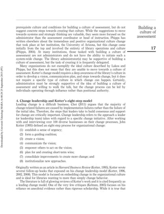 prerequisite culture and conditions for building a culture of assessment, but do not
suggest concrete steps towards creating that culture. While the suggestions to move
towards systems and strategic thinking are valuable, they seem more focused on the
administrator than the assessment coordinator or head of instruction. Phipps has
written elsewhere about the tremendous and positive organizational culture change
that took place at her institution, the University of Arizona, but this change came
initially from the top and involved the entirety of library operations and culture
(Phipps, 2004). At many institutions, those tasked with building a culture of
assessment are not administrators and do not have the ability to initiate such a
system-wide change. The library administrator(s) may be supportive of building a
culture of assessment, but the task of creating it is frequently delegated.
Many organizations do not exemplify the ideal culture described by Lakos and
Phipps, but this does not mean that they are unable to move towards a culture of
assessment. Kotter’s change model requires a deep awareness of the library’s culture in
order to develop a vision, communication plan, and steps towards change, but it does
not require a speciﬁc type of culture in which change can happen. Certainly,
administration must be strongly supportive of the idea of building a culture of
assessment and willing to walk the talk, but the change process can be led by
individuals operating through inﬂuence rather than positional authority.
4. Change leadership and Kotter’s eight-step model
Leading change is a difﬁcult business. Choi (2011) argues that the majority of
change-related failures are caused by implementation failures rather than the failure of
the initial idea. Therefore, the steps that leaders take to build consensus and support
for change are critically important. Change leadership refers to the approach a leader
(or leadership team) takes with regard to a speciﬁc change initiative. After working
with and interviewing over 100 diverse businesses on their change processes, John
Kotter (1995) deﬁned an eight-step process for organizational change:
(1) establish a sense of urgency;
(2) form a guiding coalition;
(3) create a vision;
(4) communicate the vision;
(5) empower others to act on the vision;
(6) plan for and creating short-term wins;
(7) consolidate improvements to create more change; and
(8) institutionalize new approaches.
Originally written as an article in Harvard Business Review (Kotter, 1995), Kotter wrote
several follow-up books that expound on his change leadership model (Kotter, 1996,
2002, 2008). This model is focused on embedding change in the organizational culture
and is ideal for libraries wanting to more than simply change behavior.
The literature is full of glowing reviews of Kotter’s work and it is cited frequently as
a leading change model. One of the very few critiques (Kelman, 2005) focuses on his
reliance on anecdotal evidence rather than rigorous scholarship. While it is true that
Building a
culture of
assessment
17
DownloadedbyUniversitiTeknologiMARAAt00:2825September2015(PT)
 