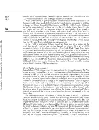 Kotter’s model relies on his own observations, these observations come from more than
100 businesses of various sizes and types in various situations.
While Kotter’s model is quite popular and well-known both inside and outside of the
business world, only a handful of librarians have written about applying it to facilitate
a change in a library (Horn, 2008; Nussbaumer and Merkley, 2010; Sidorko, 2008) and
each of them admits to only utilizing pieces of the model. Reﬂecting on the model after
the change process, Sidorko questions whether a sequentially-ordered model is
practical when situations are so diverse, and another study using Kotter’s model
actually used the steps in a different order to great success (Uys, 2010). This speaks to
the idea that perhaps the steps do not necessarily have to be undertaken in the exact
order recommended. Like Sidorko, this author concedes that there is no one-size-ﬁts-all
solution to change, but Kotter’s model provides helpful, concrete steps toward change
that have been used successfully in many organizations.
In the world of education, Kotter’s model has been used as a framework for
analyzing already existing case studies focused on change. Nitta et al. (2009)
demonstrate failures in the change initiative of the Little Rock School Board in its
adoption of a reorganization plan by looking at it through the lens of Kotter’s model. In
higher education, Kotter’s model has been used to implement an open source learning
management system at Charles Sturt University (Uys, 2010), put faculty developers at
the center of educational change (Dawson et al., 2010), and to transform the University
of Puerto Rico School of Dental Medicine’s clinical assessment system (Guzma´n et al.,
2011). All of these case studies illustrate the potential of Kotter’s model for creating
change in diverse areas of higher education.
Step 1: build a sense of urgency
Edgar Schein (1979), a noted expert on organizational development suggests that “the
reason so many change efforts run into resistance or outright failure is usually directly
traceable to their not providing for an effective unfreezing process before attempting
change induction.” (p. 144). So getting the change process off on the right foot is a
necessity. A sense of urgency is an important ﬁrst step in which employees determine
whether it is worth the effort to change. When employees evidence a sense of urgency,
they come to work each day excited about contributing to the change effort.
Complacency tends to be a problem for mature organizations with signiﬁcant history
like libraries. It is easy to develop tunnel vision and not see beyond the library’s walls.
Creating a sense of urgency may require shifting the library faculty and staff’s focus
towards the external: for example, towards student learning as opposed to library
instruction.
For some organizations, the urgency is created for them. In the 1970s, Northeast
Missouri State University (now Truman State University) was transitioning from a
teacher’s college to a comprehensive university (McClain and Krueger, 1985). This shift
required tremendous change in a variety of areas and gave the new President, Charles
McClain, the opportunity to turn what could have been seen a crisis into an opportunity
for positive changes in student learning. McClain insisted that the University had an
obligation to prepare students to be successful in their professional employment and
that that the University should be able to demonstrate its impact on student success
(Magruder et al., 1997). He created change simply by asking the faculty how they know
that they are preparing students adequately. This required faculty to look outside of
RSR
41,1
18
DownloadedbyUniversitiTeknologiMARAAt00:2825September2015(PT)
 