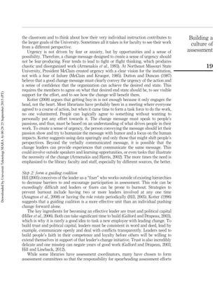 the classroom and to think about how their very individual instruction contributes to
the larger goals of the University. Sometimes all it takes is for faculty to see their work
from a different perspective.
Urgency is not driven by fear or anxiety, but by opportunities and a sense of
possibility. Therefore, a change message designed to create a sense of urgency should
not be fear-producing. Fear tends to lead to ﬁght or ﬂight thinking, which produces
chaotic and disorganized work (Armenakis et al., 1993). At Northeast Missouri State
University, President McClain created urgency with a clear vision for the institution,
not with a fear of failure (McClain and Krueger, 1985). Dutton and Duncan (1987)
believe that a good change message must clearly convey the urgency of the action and
a sense of conﬁdence that the organization can achieve the desired end state. This
requires the members to agree on what that desired end state should be, to see visible
support for the effort, and to see how the change will beneﬁt them.
Kotter (2008) argues that getting buy-in is not enough because it only engages the
head, not the heart. Most librarians have probably been in a meeting where everyone
agreed to a course of action, but when it came time to form a task force to do the work,
no one volunteered. People can logically agree to something without wanting to
personally put any effort towards it. The change message must speak to people’s
passions, and thus, must be based on an understanding of what drives people in their
work. To create a sense of urgency, the person conveying the message should let their
passion show and try to humanize the message with humor and a focus on the human
impacts. Kotter suggests using data sparingly and only those that might shift people’s
perspectives. Beyond the verbally communicated message, it is possible that the
change leaders can provide experiences that communicate the same message. This
could involve outside speakers and learning opportunities, or even tasks that illustrate
the necessity of the change (Armenakis and Harris, 2002). The more times the need is
emphasized to the library faculty and staff, especially by different sources, the better.
Step 2: form a guiding coalition
Hill (2005) conceives of the leader as a “ﬁxer” who works outside of existing hierarchies
to decrease barriers to and encourage participation in assessment. This role can be
exceedingly difﬁcult and leaders or ﬁxers can be prone to burnout. Strategies to
prevent burnout include having two or more leaders involved at any one time
(Anagnos et al., 2008) or having the role rotate periodically (Hill, 2005). Kotter (1996)
suggests that a guiding coalition is a more effective unit than an individual pushing
change forward alone.
The key ingredients for becoming an effective leader are trust and political capital
(Hiller et al., 2006). Both can take signiﬁcant time to build (Galford and Drapeau, 2003),
which is why it is rarely a good idea to task a new employee with leading change. To
build trust and political capital, leaders must be consistent in word and deed, lead by
example, communicate openly and deal with conﬂicts transparently. Leaders need to
build people’s faith in their competence and loyalty before others will be willing to
extend themselves in support of that leader’s change initiative. Trust is also incredibly
delicate and one misstep can negate years of good work (Galford and Drapeau, 2003;
Hill and Lineback, 2012).
While some libraries have assessment coordinators, many have chosen to form
assessment committees so that the responsibility for spearheading assessment efforts
Building a
culture of
assessment
19
DownloadedbyUniversitiTeknologiMARAAt00:2825September2015(PT)
 