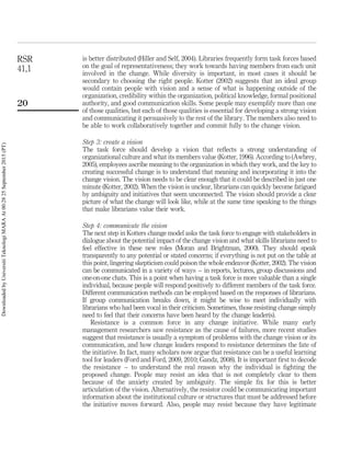 is better distributed (Hiller and Self, 2004). Libraries frequently form task forces based
on the goal of representativeness; they work towards having members from each unit
involved in the change. While diversity is important, in most cases it should be
secondary to choosing the right people. Kotter (2002) suggests that an ideal group
would contain people with vision and a sense of what is happening outside of the
organization, credibility within the organization, political knowledge, formal positional
authority, and good communication skills. Some people may exemplify more than one
of those qualities, but each of those qualities is essential for developing a strong vision
and communicating it persuasively to the rest of the library. The members also need to
be able to work collaboratively together and commit fully to the change vision.
Step 3: create a vision
The task force should develop a vision that reﬂects a strong understanding of
organizational culture and what its members value (Kotter, 1996). According to (Awbrey,
2005), employees ascribe meaning to the organization in which they work, and the key to
creating successful change is to understand that meaning and incorporating it into the
change vision. The vision needs to be clear enough that it could be described in just one
minute (Kotter, 2002). When the vision is unclear, librarians can quickly become fatigued
by ambiguity and initiatives that seem unconnected. The vision should provide a clear
picture of what the change will look like, while at the same time speaking to the things
that make librarians value their work.
Step 4: communicate the vision
The next step in Kotters change model asks the task force to engage with stakeholders in
dialogue about the potential impact of the change vision and what skills librarians need to
feel effective in these new roles (Moran and Brightman, 2000). They should speak
transparently to any potential or stated concerns; if everything is not put on the table at
this point, lingering skepticism could poison the whole endeavor (Kotter, 2002). The vision
can be communicated in a variety of ways – in reports, lectures, group discussions and
one-on-one chats. This is a point when having a task force is more valuable than a single
individual, because people will respond positively to different members of the task force.
Different communication methods can be employed based on the responses of librarians.
If group communication breaks down, it might be wise to meet individually with
librarians who had been vocal in their criticism. Sometimes, those resisting change simply
need to feel that their concerns have been heard by the change leader(s).
Resistance is a common force in any change initiative. While many early
management researchers saw resistance as the cause of failures, more recent studies
suggest that resistance is usually a symptom of problems with the change vision or its
communication, and how change leaders respond to resistance determines the fate of
the initiative. In fact, many scholars now argue that resistance can be a useful learning
tool for leaders (Ford and Ford, 2009, 2010; Gandz, 2008). It is important ﬁrst to decode
the resistance – to understand the real reason why the individual is ﬁghting the
proposed change. People may resist an idea that is not completely clear to them
because of the anxiety created by ambiguity. The simple ﬁx for this is better
articulation of the vision. Alternatively, the resistor could be communicating important
information about the institutional culture or structures that must be addressed before
the initiative moves forward. Also, people may resist because they have legitimate
RSR
41,1
20
DownloadedbyUniversitiTeknologiMARAAt00:2825September2015(PT)
 