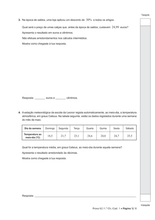 Prova 62/1.ª Ch./Cad. 1 • Página 5/ 8
Transporte
Atransportar
3.  Na época de saldos, uma loja aplicou um desconto de 30% a todos os artigos.
Qual será o preço de umas calças que, antes da época de saldos, custavam 24,99 euros?
Apresenta o resultado em euros e cêntimos.
Não efetues arredondamentos nos cálculos intermédios.
Mostra como chegaste à tua resposta.
Resposta: __________ euros e __________ cêntimos.
4.  A estação meteorológica da escola da Leonor regista automaticamente, ao meio-dia, a temperatura
atmosférica, em graus Celsius. Na tabela seguinte, estão os dados registados durante uma semana
do mês de maio.
Dia da semana Domingo Segunda Terça Quarta Quinta Sexta Sábado
Temperatura ao
meio-dia (°C)
18,5 21,7 23,1 24,6 24,8 24,7 25,5
Qual foi a temperatura média, em graus Celsius, ao meio-dia durante aquela semana?
Apresenta o resultado arredondado às décimas.
Mostra como chegaste à tua resposta.
Resposta:_____________________________________________________________________________________________________
 