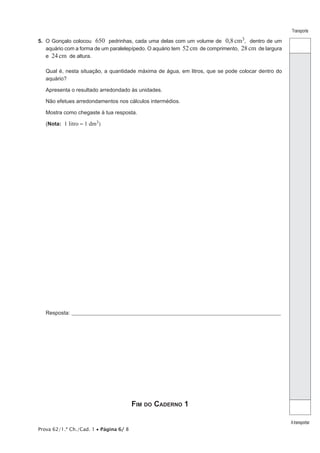 Prova 62/1.ª Ch./Cad. 1 • Página 6/ 8
Transporte
Atransportar
5.  O Gonçalo colocou 650 pedrinhas, cada uma delas com um volume de 0,8cm3, dentro de um
aquário com a forma de um paralelepípedo. O aquário tem 52cm de comprimento, 28cm de largura
e 24cm de altura.
Qual é, nesta situação, a quantidade máxima de água, em litros, que se pode colocar dentro do
aquário?
Apresenta o resultado arredondado às unidades.
Não efetues arredondamentos nos cálculos intermédios.
Mostra como chegaste à tua resposta.
(Nota: 1 litro = 1 dm3)
Resposta:_____________________________________________________________________________________________________
Fim do Caderno 1
 