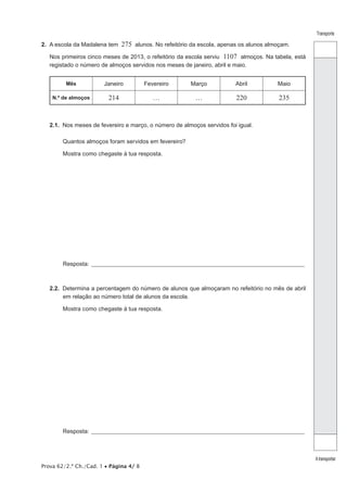 Prova 62/2.ª Ch./Cad. 1 • Página 4/ 8
Transporte
Atransportar
2.  A escola da Madalena tem 275 alunos. No refeitório da escola, apenas os alunos almoçam.
Nos primeiros cinco meses de 2013, o refeitório da escola serviu 1107 almoços. Na tabela, está
registado o número de almoços servidos nos meses de janeiro, abril e maio.
Mês Janeiro Fevereiro Março Abril Maio
N.º de almoços 214 … … 220 235
2.1.  Nos meses de fevereiro e março, o número de almoços servidos foi igual.
Quantos almoços foram servidos em fevereiro?
Mostra como chegaste à tua resposta.
Resposta:_______________________________________________________________________________________________
2.2.  Determina a percentagem do número de alunos que almoçaram no refeitório no mês de abril
em relação ao número total de alunos da escola.
Mostra como chegaste à tua resposta.
Resposta:_______________________________________________________________________________________________
 