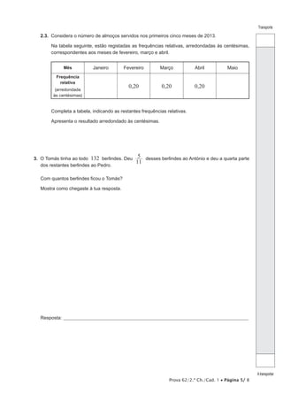 Prova 62/2.ª Ch./Cad. 1 • Página 5/ 8
Transporte
Atransportar
2.3.  Considera o número de almoços servidos nos primeiros cinco meses de 2013.
Na tabela seguinte, estão registadas as frequências relativas, arredondadas às centésimas,
correspondentes aos meses de fevereiro, março e abril.
Mês Janeiro Fevereiro Março Abril Maio
Frequência
relativa
(arredondada
às centésimas)
0,20 0,20 0,20
Completa a tabela, indicando as restantes frequências relativas.
Apresenta o resultado arredondado às centésimas.
3.  O Tomás tinha ao todo 132 berlindes. Deu
11
5 desses berlindes ao António e deu a quarta parte
dos restantes berlindes ao Pedro.
Com quantos berlindes ficou o Tomás?
Mostra como chegaste à tua resposta.
Resposta: _____________________________________________________________________________________________________
 