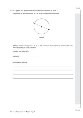 Prova 62/2.ª Ch./Cad. 2 • Página 10/ 15
Transporte
Atransportar
18.  Na Figura 7, está representada uma circunferência de centro no ponto O
O segmento de reta de extremos A e B é um diâmetro da circunferência.
A
B
O
Figura 7
O Miguel afirma que os pontos A, B e O pertencem à circunferência. O Daniel diz que a
afirmação do Miguel não é verdadeira.
Qual dos dois tem razão?
Resposta: _________________________________________
Justifica a tua resposta.
_______________________________________________________________________________________________________________
_______________________________________________________________________________________________________________
_______________________________________________________________________________________________________________
_______________________________________________________________________________________________________________
 