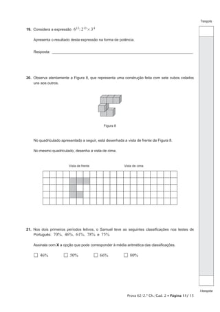Transporte
Atransportar
Prova 62/2.ª Ch./Cad. 2 • Página 11/ 15
19.  Considera a expressão 6 : 2 313 13 4#
Apresenta o resultado desta expressão na forma de potência.
Resposta: ___________________________________________________________________________________________________
20.  Observa atentamente a Figura 8, que representa uma construção feita com sete cubos colados
uns aos outros.
Figura 8
No quadriculado apresentado a seguir, está desenhada a vista de frente da Figura 8.
No mesmo quadriculado, desenha a vista de cima.
Vista de frente Vista de cima
21.  Nos dois primeiros períodos letivos, o Samuel teve as seguintes classificações nos testes de
Português: 70%, 46%, 61%, 78% e 75%
Assinala com X a opção que pode corresponder à média aritmética das classificações.
  46%   50%   66%   80%
 