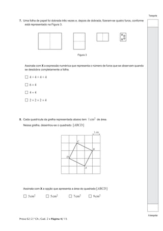Prova 62/2.ª Ch./Cad. 2 • Página 4/ 15
Transporte
Atransportar
7.  Uma folha de papel foi dobrada três vezes e, depois de dobrada, fizeram-se quatro furos, conforme
está representado na Figura 3.
Figura 3
Assinala com X a expressão numérica que representa o número de furos que se observam quando
se desdobra completamente a folha.
  4 + 4 + 4 + 4
  6 × 4
  4 + 4
  2 × 2 × 2 × 4
8.  Cada quadrícula da grelha representada abaixo tem 1cm2 de área.
Nessa grelha, desenhou-se o quadrado [ABCD]
1 cm
D
C
B
A
Assinala com X a opção que apresenta a área do quadrado [ABCD]
  3 cm2	   5 cm2	   7 cm2	   9 cm2
 
