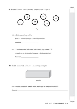 Prova 62/2.ª Ch./Cad. 2 • Página 5/ 15
Transporte
Atransportar
9.  A Cristiana tem seis fichas numeradas, conforme mostra a Figura 4.
–8
–7
+1
+9
+5 –13
Figura 4
9.1.  A Cristiana escolhe uma ficha.
Qual é o maior número que a Cristiana pode obter?
Resposta:___________________________________
9.2.  A Cristiana escolheu duas fichas com números cuja soma é –20
Quais foram os números das fichas que a Cristiana escolheu?
Resposta:___________________________________
10.  O sólido representado na Figura 5 é um prisma quadrangular.
Figura 5
Qual é o nome da pirâmide que tem tantas faces como um prisma quadrangular?
Resposta:____________________________________________________________________________________________________
 