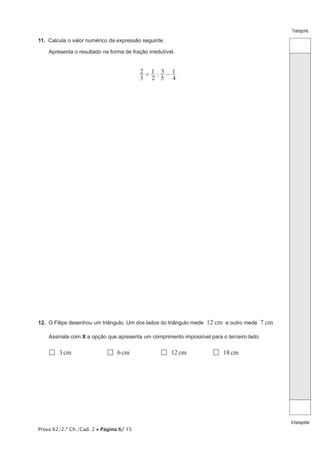 Prova 62/2.ª Ch./Cad. 2 • Página 6/ 15
Transporte
Atransportar
11.  Calcula o valor numérico da expressão seguinte.
Apresenta o resultado na forma de fração irredutível.
:
3
2
2
1
5
3
4
1+ −
12.  O Filipe desenhou um triângulo. Um dos lados do triângulo mede 12 cm e outro mede 7 cm
Assinala com X a opção que apresenta um comprimento impossível para o terceiro lado.
 3cm	  6cm	  12cm	  18cm
 