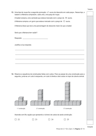 Prova 62/2.ª Ch./Cad. 2 • Página 7/ 15
Transporte
Atransportar
13.  Uma loja de roupa fez a seguinte promoção: «3 euros de desconto em cada peça». Nessa loja, a
Isabel e a Mariana compraram, cada uma, uma peça de roupa.
A Isabel comprou uma camisola que estava marcada com o preço de 30 euros.
A Mariana comprou um gorro que estava marcado com o preço de 12 euros.
A Mariana disse que teve uma percentagem de desconto maior do que a Isabel.
Será que a Mariana tem razão?
Resposta: _________________________________________
Justifica a tua resposta.
_______________________________________________________________________________________________________________
_______________________________________________________________________________________________________________
_______________________________________________________________________________________________________________
_______________________________________________________________________________________________________________
14.  Observa a sequência de construções feitas com cubos. Para se passar de uma construção para a
seguinte, junta-se um cubo à esquerda, um cubo à direita e dois cubos no topo da coluna central.
1.ª construção 2.ª construção 3.ª construção
Assinala com X a opção que apresenta o número de cubos da sexta construção.
 22	  23	  24	  25
 