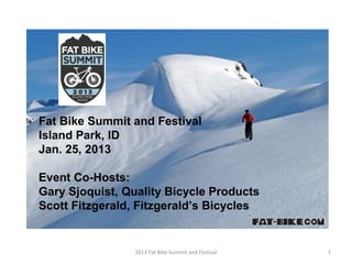 Fat Bike Summit and Festival
Island Park, ID
Jan. 25, 2013

Event Co-Hosts:
Gary Sjoquist, Quality Bicycle Products
Scott Fitzgerald, Fitzgerald’s Bicycles


                 2013 Fat Bike Summit and Festival   1
 