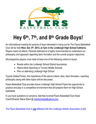 Hey 6th, 7th, and 8th Grade Boys!
An informational meeting for parents of boys interested in trying out for The Flyers Basketball
Club will be held Wed. Oct. 9th, 2013, at 7pm in the Lindbergh High School Cafeteria.
Players need not attend. Parental attendance is highly recommended to understand our
philosophy and approach regarding team formation and the overall program objectives.
All prospective players must meet at least one of the following criteria to tryout:
 Reside within the Lindbergh School District boundaries
 Attend either Sperreng or Truman Middle Schools
 Plan on attending Lindbergh High School
Tryouts (Dates/Times), the importance of the above criteria, fees, team formation, coaching
philosophy along with other topics will be discussed.
Flyers Basketball Club provides future Lindbergh High School Flyers the opportunity to
practice and play in a competitive environment that will prepare them for High School
basketball.
In you have questions or concerns, feel free to email Flyers Basketball Club Head
Coach/Director Steve Ebert @ mikntomsdad@yahoo.com
The Flyers Basketball Club is not affiliated with the Lindbergh Athletic Association (LAA)
 