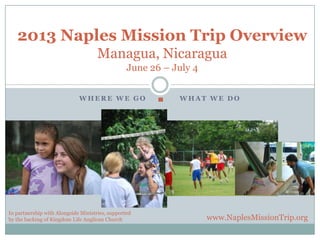 2013 Naples Mission Trip Overview
                                     Managua, Nicaragua
                                                 June 26 – July 4


                             WHERE WE GO                    WHAT WE DO




In partnership with Alongside Ministries, supported
by the backing of Kingdom Life Anglican Church                      www.NaplesMissionTrip.org
 