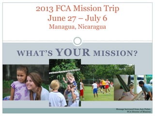 2013 FCA Mission Trip
      June 27 – July 6
      Managua, Nicaragua



WHAT’S   YOUR MISSION?




                           Message borrowed from Joey Potter,
                                     FCA Director of Missions
 