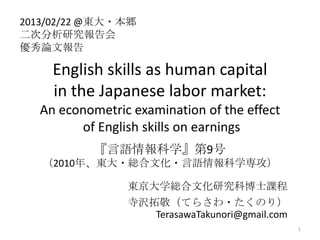 2013/02/22 @|?_
ηо
ՓĈ

    English skills as human capital
    in the Japanese labor market:
  An econometric examination of the effect
        of English skills on earnings
           Zѧ9
   2010ꡢ|?tĻ?Zѧ

                |ѧtĻоƲʿn
                gؾƤ餵?Τ꣩
                   TerasawaTakunori@gmail.com
                                                1
 