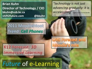 Brian Kuhn                     “technology is not just
Director of Technology / CIO   advancing gradually: it is
bkuhn@vsb.bc.ca                accelerating” Lights in the Tunnel (kindle
                               227)
shift2future.com     @bkuhn




Future of e-Learning                                         istockphoto.com # 1084313
 
