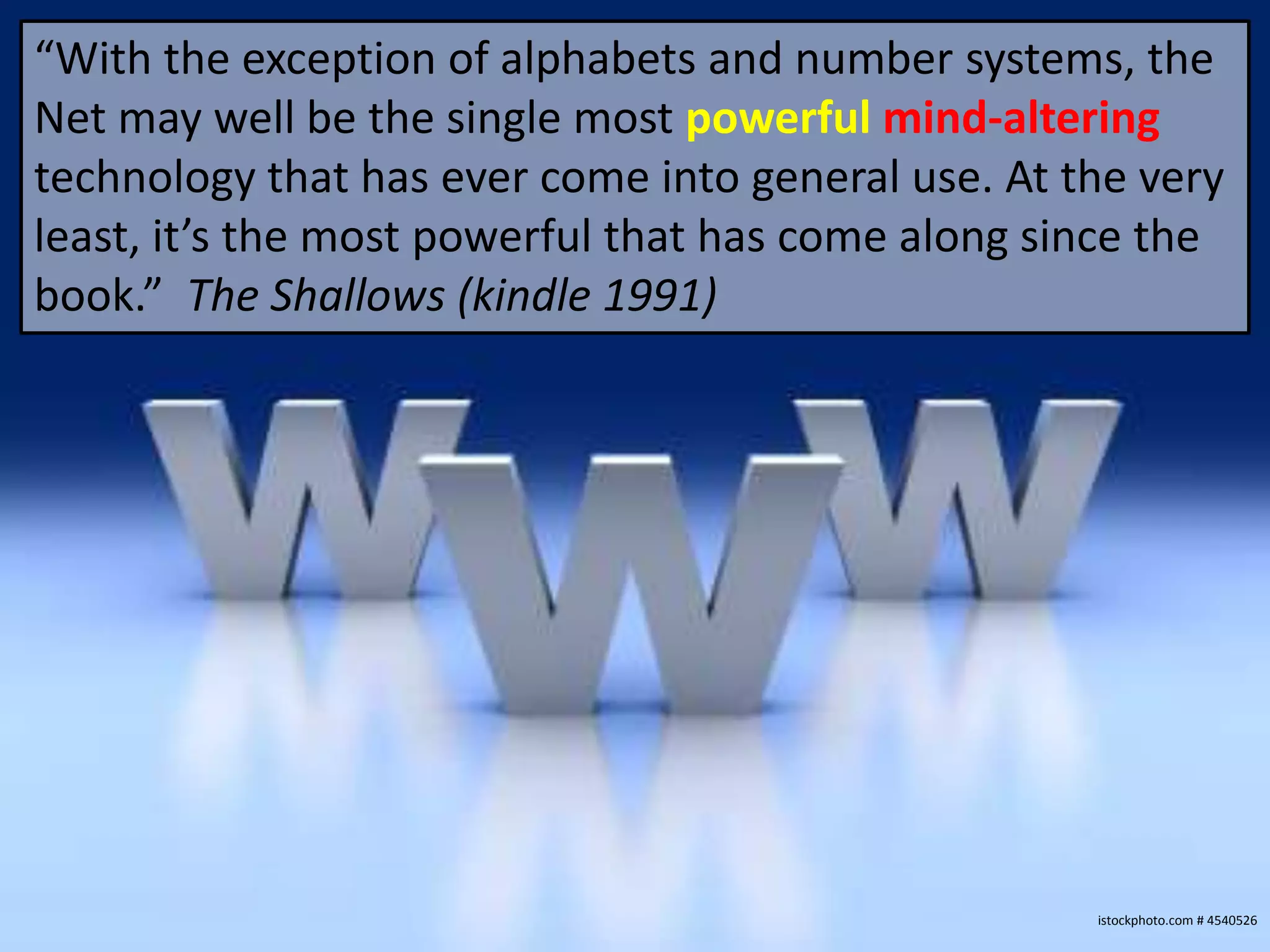 “With the exception of alphabets and number systems, the
Net may well be the single most powerful mind-altering
technology that has ever come into general use. At the very
least, it’s the most powerful that has come along since the
book.” The Shallows (kindle 1991)




                                                    istockphoto.com # 4540526
 
