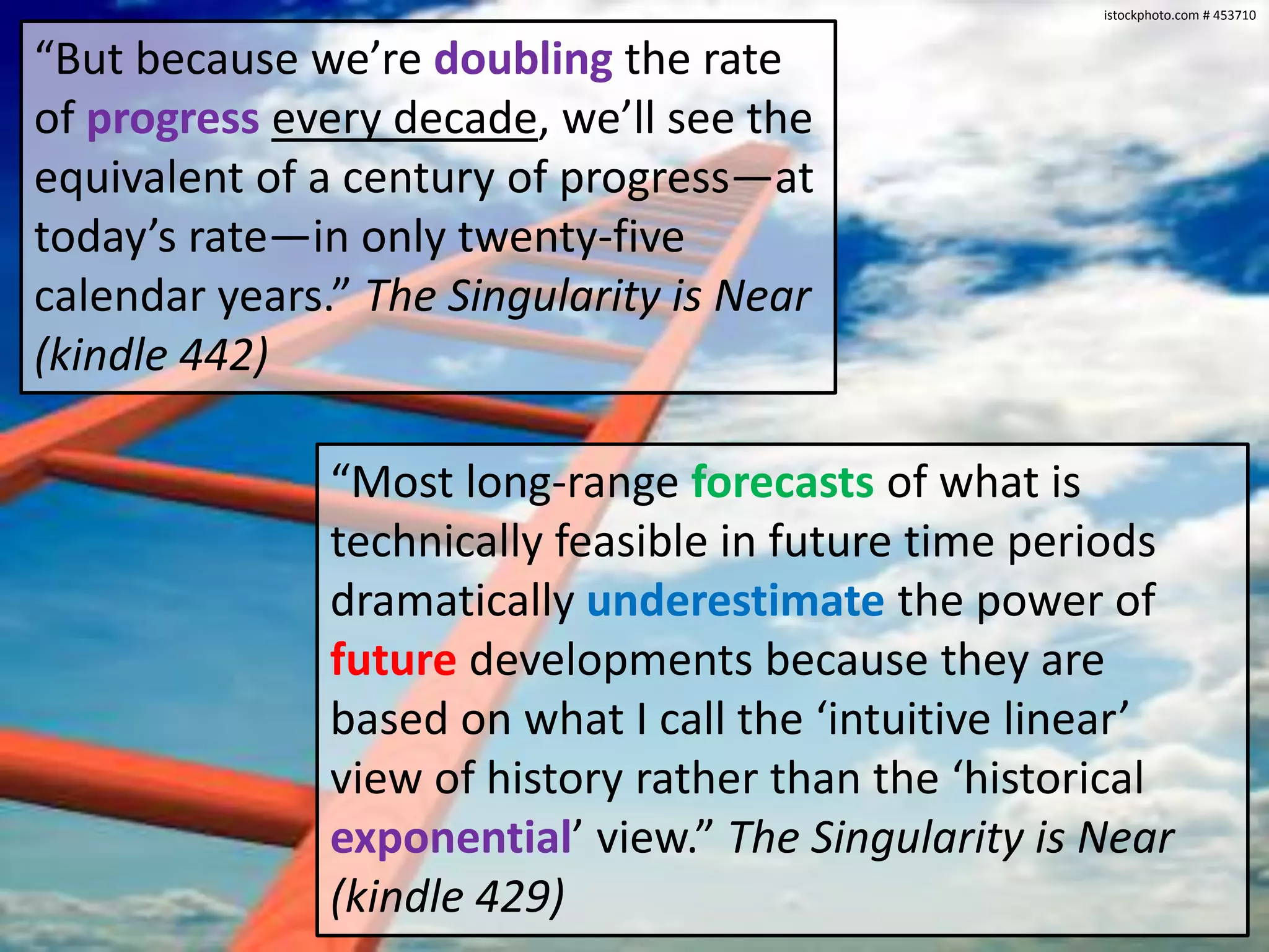 istockphoto.com # 453710


“But because we’re doubling the rate
of progress every decade, we’ll see the
equivalent of a century of progress—at
today’s rate—in only twenty-five
calendar years.” The Singularity is Near
(kindle 442)

               “Most long-range forecasts of what is
               technically feasible in future time periods
               dramatically underestimate the power of
               future developments because they are
               based on what I call the ‘intuitive linear’
               view of history rather than the ‘historical
               exponential’ view.” The Singularity is Near
               (kindle 429)
 