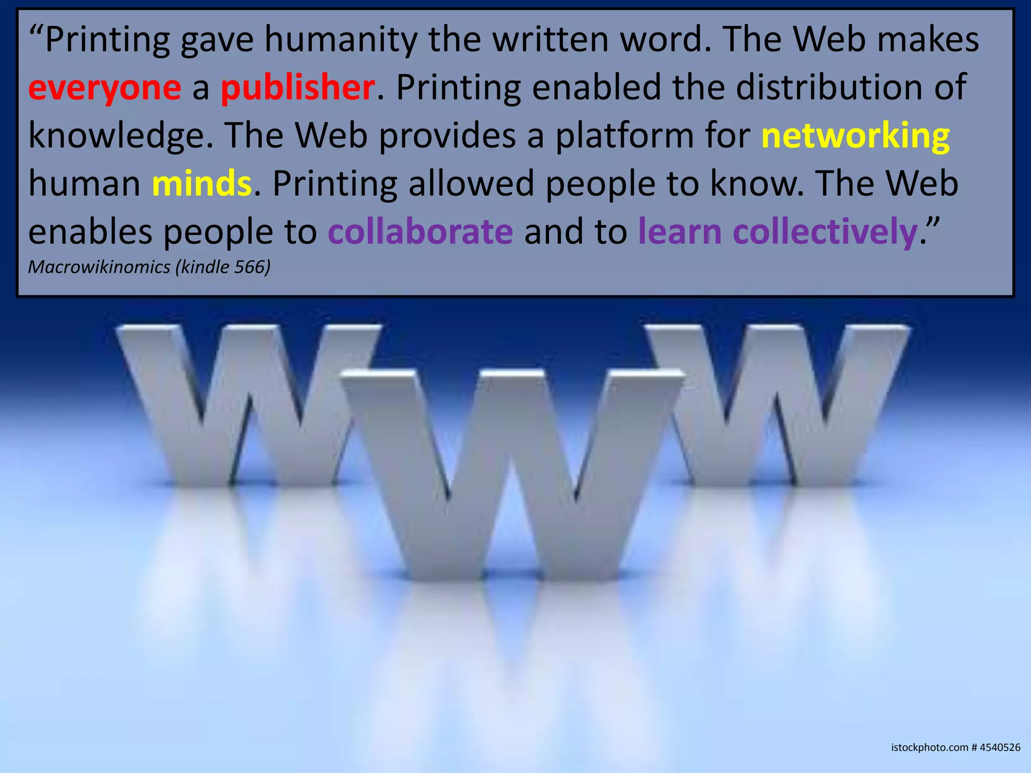 “Printing gave humanity the written word. The Web makes
everyone a publisher. Printing enabled the distribution of
knowledge. The Web provides a platform for networking
human minds. Printing allowed people to know. The Web
enables people to collaborate and to learn collectively.”
Macrowikinomics (kindle 566)




                                                    istockphoto.com # 4540526
 