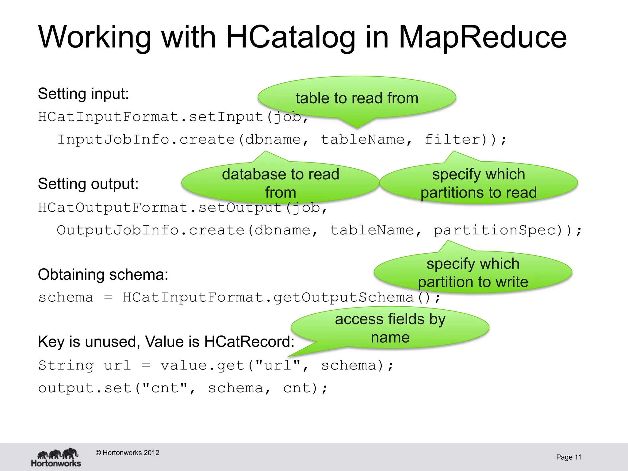 Working with HCatalog in MapReduce
Setting input:             table to read from
HCatInputFormat.setInput(job,
  InputJobInfo.create(dbname, tableName, filter));

                    database to read      specify which
Setting output:
                         from            partitions to read
HCatOutputFormat.setOutput(job,
  OutputJobInfo.create(dbname, tableName, partitionSpec));

                                                 specify which
Obtaining schema:                               partition to write
schema = HCatInputFormat.getOutputSchema();
                                    access fields by
Key is unused, Value is HCatRecord:     name
String url = value.get("url", schema);
output.set("cnt", schema, cnt);



       © Hortonworks 2012
                                                                     Page 11
 