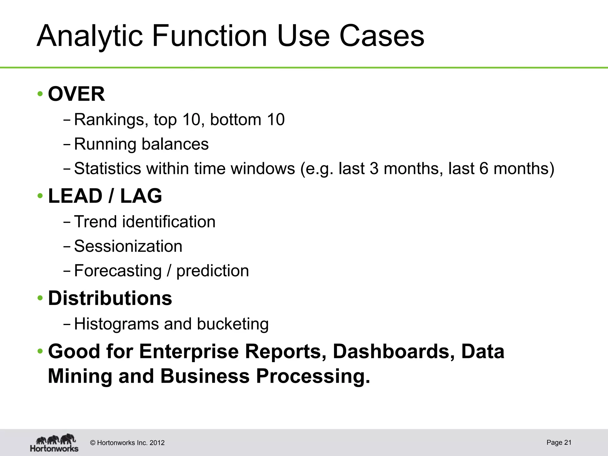 Analytic Function Use Cases
• OVER
  – Rankings, top 10, bottom 10
  – Running balances
  – Statistics within time windows (e.g. last 3 months, last 6 months)
• LEAD / LAG
  – Trend identification
  – Sessionization
  – Forecasting / prediction
• Distributions
  – Histograms and bucketing
• Good for Enterprise Reports, Dashboards, Data
  Mining and Business Processing.


     © Hortonworks Inc. 2012                                        Page 21
 