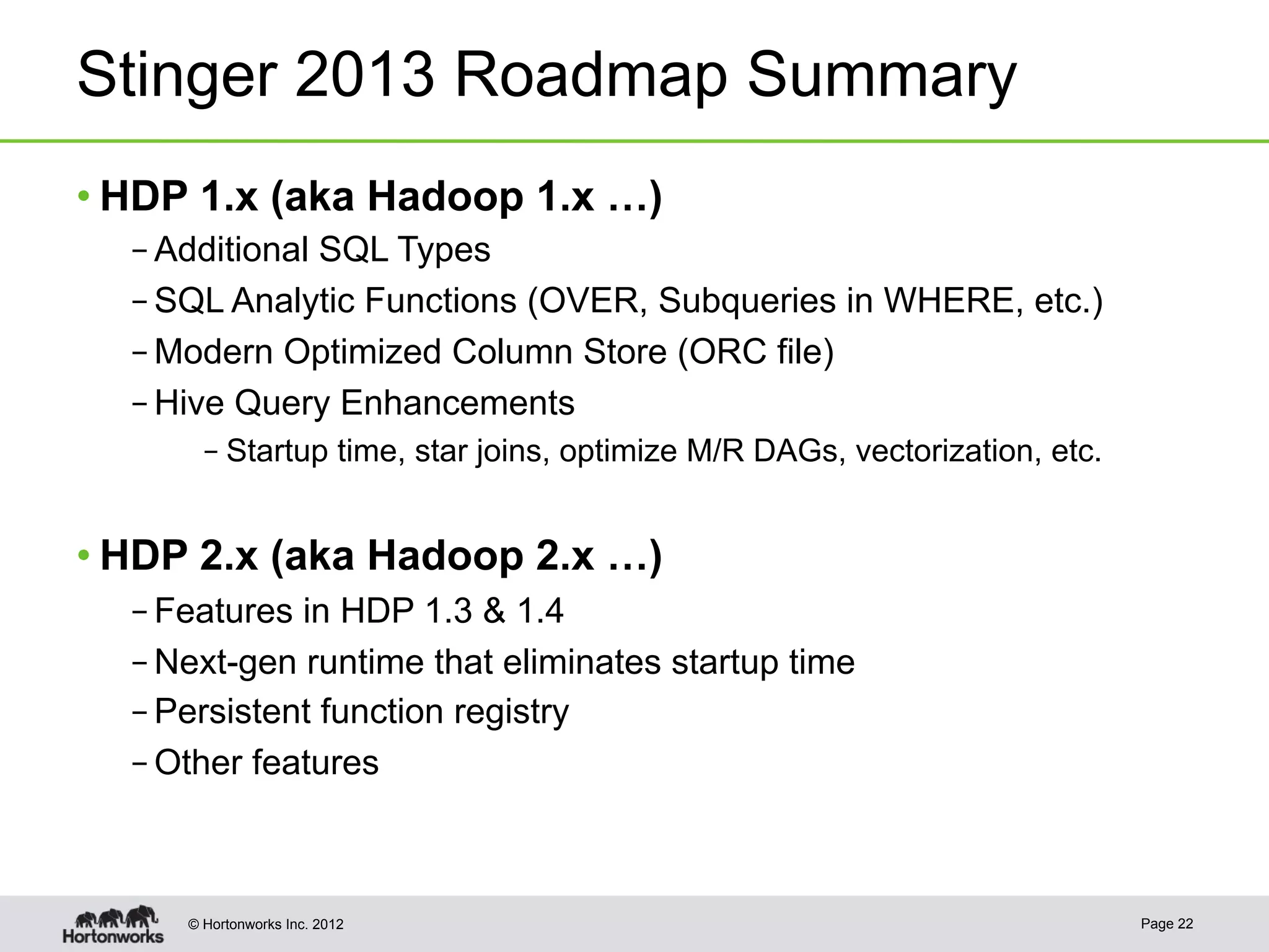 Stinger 2013 Roadmap Summary
• HDP 1.x (aka Hadoop 1.x …)
  – Additional SQL Types
  – SQL Analytic Functions (OVER, Subqueries in WHERE, etc.)
  – Modern Optimized Column Store (ORC file)
  – Hive Query Enhancements
       – Startup time, star joins, optimize M/R DAGs, vectorization, etc.


• HDP 2.x (aka Hadoop 2.x …)
  – Features in HDP 1.3 & 1.4
  – Next-gen runtime that eliminates startup time
  – Persistent function registry
  – Other features



     © Hortonworks Inc. 2012                                                Page 22
 