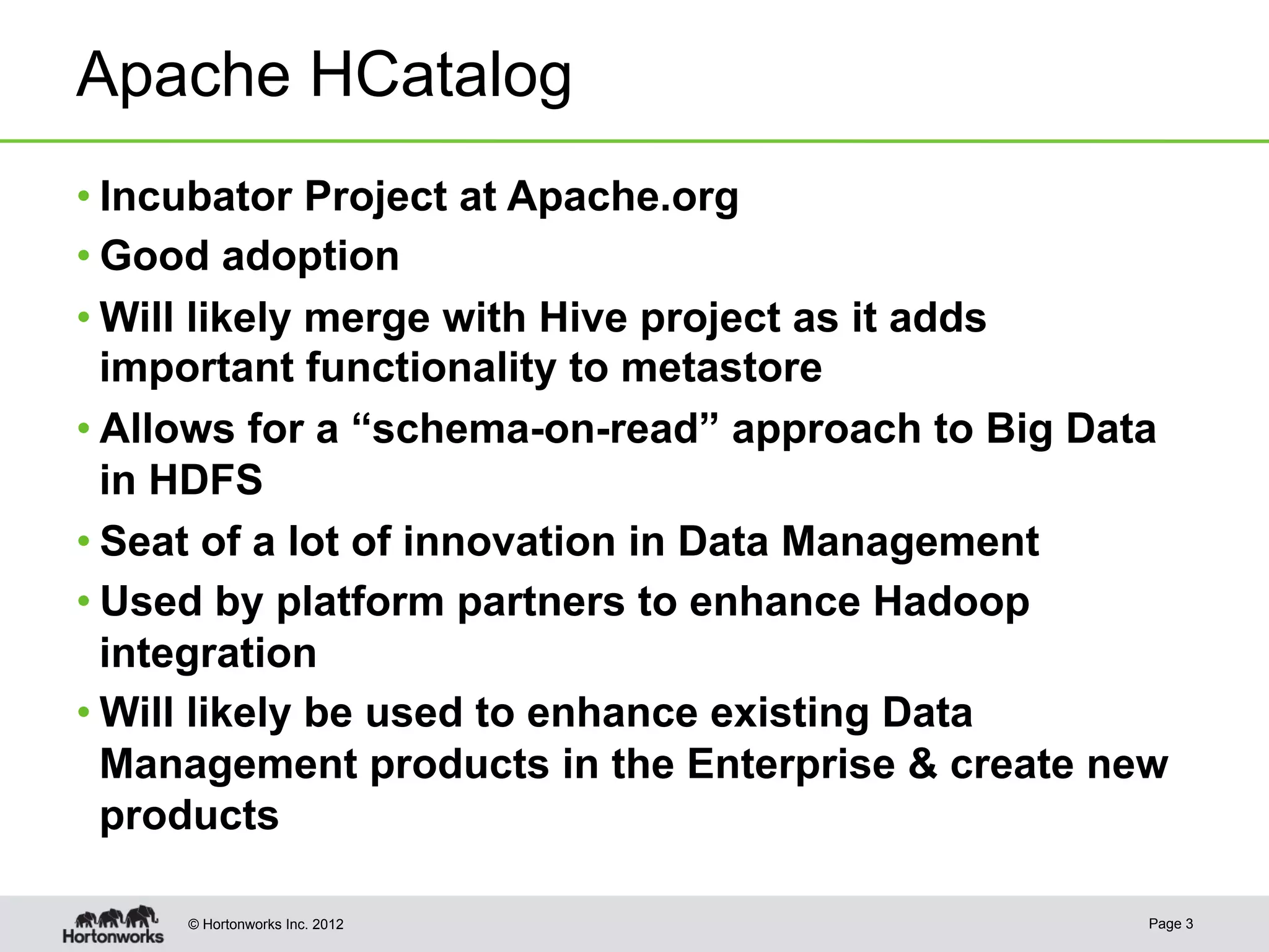 Apache HCatalog
• Incubator Project at Apache.org
• Good adoption
• Will likely merge with Hive project as it adds
  important functionality to metastore
• Allows for a “schema-on-read” approach to Big Data
  in HDFS
• Seat of a lot of innovation in Data Management
• Used by platform partners to enhance Hadoop
  integration
• Will likely be used to enhance existing Data
  Management products in the Enterprise & create new
  products

     © Hortonworks Inc. 2012                       Page 3
 
