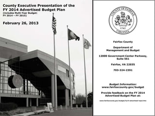 County Executive Presentation of the
FY 2014 Advertised Budget Plan
(includes Multi-Year Budget:
FY 2014 – FY 2015)


February 26, 2013




                                                      Fairfax County

                                                  Department of
                                              Management and Budget

                                       12000 Government Center Parkway,
                                                  Suite 561

                                                    Fairfax, VA 22035

                                                      703-324-2391




                                             Budget Information:
                                         www.fairfaxcounty.gov/budget

                                        Provide feedback on the FY 2014
                                           Advertised Budget Plan at:
                                       www.fairfaxcounty.gov/budget/fy14-advertised-input.htm
 