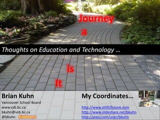 Journey
                                    a
Thoughts on Education and Technology …

                              is
                         It
Brian Kuhn                         My Coordinates…
Vancouver School Board
www.vsb.bc.ca                      http://www.shift2future.com
bkuhn@vsb.bc.ca                    http://www.slideshare.net/bkuhn
@bkuhn #vsblearns                  http://prezi.com/user/bkuhn
 