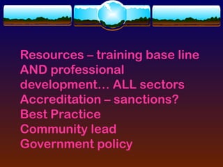 Resources – training base line
AND professional
development… ALL sectors
Accreditation – sanctions?
Best Practice
Community lead
Government policy
 