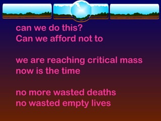 can we do this?
Can we afford not to

we are reaching critical mass
now is the time

no more wasted deaths
no wasted empty lives
 