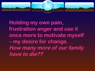 Holding my own pain,
frustration anger and use it
once more to motivate myself
– my desire for change.
How many more of our family
have to die??
 