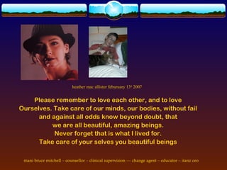 heather mac allister feburuary 13th 2007


    Please remember to love each other, and to love
Ourselves. Take care of our minds, our bodies, without fail
      and against all odds know beyond doubt, that
          we are all beautiful, amazing beings.
           Never forget that is what I lived for.
      Take care of your selves you beautiful beings

 mani bruce mitchell – counsellor – clinical supervision –– change agent – educator – itanz ceo
 