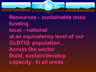 Resources – sustainable ones
funding
local – national
at an equivalency level of our
GLBTIQ population…
Across the sector
Build, sustain/develop
capacity.. In all areas
 