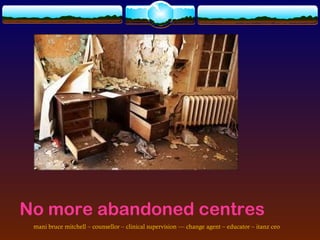 No more abandoned centres
 mani bruce mitchell – counsellor – clinical supervision –– change agent – educator – itanz ceo
 