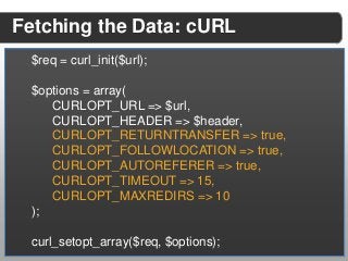 Fetching the Data: cURL
 $req = curl_init($url);

 $options = array(
    CURLOPT_URL => $url,
    CURLOPT_HEADER => $header,
    CURLOPT_RETURNTRANSFER => true,
    CURLOPT_FOLLOWLOCATION => true,
    CURLOPT_AUTOREFERER => true,
    CURLOPT_TIMEOUT => 15,
    CURLOPT_MAXREDIRS => 10
 );

 curl_setopt_array($req, $options);
 